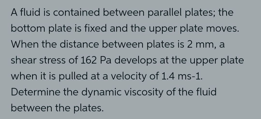 A fluid is contained between parallel plates; the
bottom plate is fixed and the upper plate moves.
When the distance between plates is 2 mm, a
shear stress of 162 Pa develops at the upper plate
when it is pulled at a velocity of 1.4 ms-1.
Determine the dynamic viscosity of the fluid
between the plates.