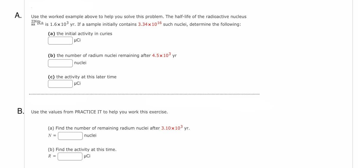 A.
B.
Use the worked example above to help you solve this problem. The half-life of the radioactive nucleus
226 Ra
is 1.6× 10³ yr. If a sample initially contains 3.34 x 1016 such nuclei, determine the following:
88
(a) the initial activity in curies
μCi
(b) the number of radium nuclei remaining after 4.5x 10³ yr
nuclei
(c) the activity at this later time
μCi
Use the values from PRACTICE IT to help you work this exercise.
(a) Find the number of remaining radium nuclei after 3.10 x 10³ yr.
N =
nuclei
(b) Find the activity at this time.
R =
μCi