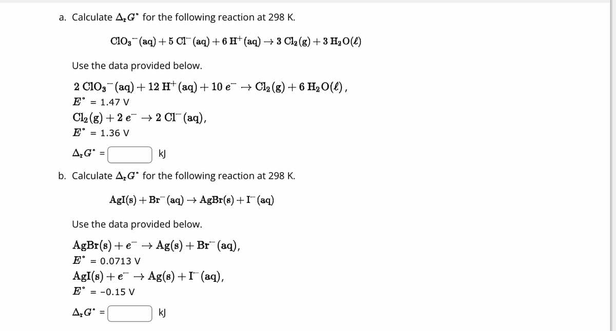 a. Calculate AG for the following reaction at 298 K.
Use the data provided below.
2 ClO3¯(aq) + 12 H† (aq) + 10 e¯ → Cl₂ (g) + 6 H₂ O(l),
EⓇ
= 1.47 V
Cl₂(g) +2 e → 2 Cl¯ (aq),
= 1.36 V
E
CIO3(aq) + 5 CHI¯ (aq) + 6 H+ (aq) → 3 Clą (g) + 3 H₂O(l)
A, G =
kJ
b. Calculate A,G for the following reaction at 298 K.
AgI(s)+Br (aq) → AgBr(s)+I(aq)
Use the data provided below.
AgBr(s)+e +Ag(s)+Br (aq),
= 0.0713 V
AgI(s) + e¯ → Ag(s) + I¯ (aq),
E = -0.15 V
A, G
E
kJ