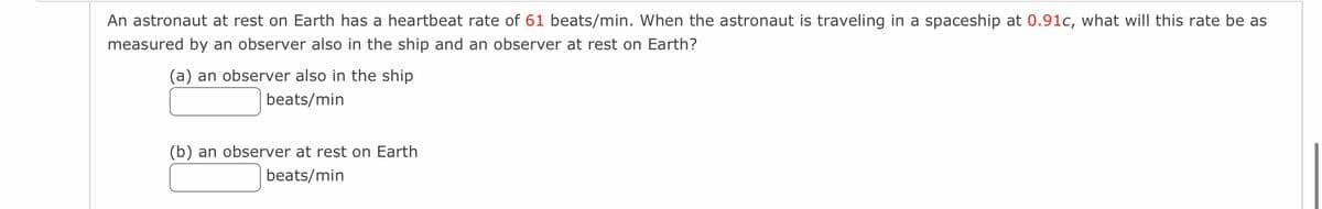 An astronaut at rest on Earth has a heartbeat rate of 61 beats/min. When the astronaut is traveling in a spaceship at 0.91c, what will this rate be as
measured by an observer also in the ship and an observer at rest on Earth?
(a) an observer also in the ship
beats/min
(b) an observer at rest on Earth
beats/min