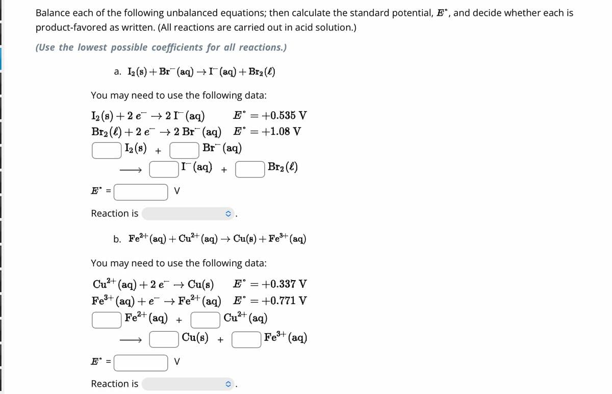 Balance each of the following unbalanced equations; then calculate the standard potential, E., and decide whether each is
product-favored as written. (All reactions are carried out in acid solution.)
(Use the lowest possible coefficients for all reactions.)
a. I₂ (s) + Br¯(aq) → I¯ (aq) + B12(l)
You may need to use the following data:
1₂ (8) +2 e → 2 I¯ (aq)
Br₂ (l) +2 e¯ → 2 Br¯(aq) E
12 (8) +
E =
Reaction is
E°=
V
Reaction is
Br¯(aq)
I¯(aq) +
E
You may need to use the following data:
Cu²+(aq) +2 e¯ → Cu(s) E°
3+
Fe³+ (aq) +e¯ → Fe²+ (aq)
Fe²+ (aq) +
= : +0.535 V
b. Fe²+ (aq) + Cu²+ (aq) → Cu(s) + Fe³+ (aq)
E°
Cu²+
Cu(s) +
= = +1.08 V
Br₂ (l)
-
:+0.337 V
= = +0.771 V
(aq)
Fe³+ (aq)