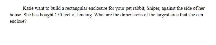 Katie want to build a rectangular enclosure for your pet rabbit, Sniper, against the side of her
house. She has bought 150 feet of fencing. What are the dimensions of the largest area that she can
enclose?