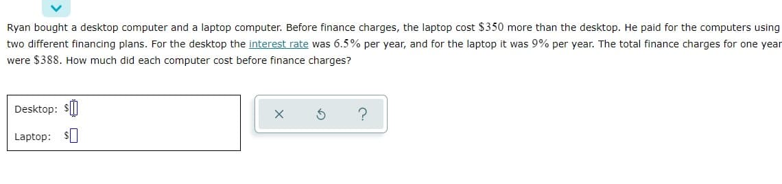 Ryan bought a desktop computer and a laptop computer. Before finance charges, the laptop cost $350 more than the desktop. He paid for the computers using
two different financing plans. For the desktop the interest rate was 6.5% per year, and for the laptop it was 9% per year. The total finance charges for one year
were $388. How much did each computer cost before finance charges?
Desktop: $
Laptop: s
?