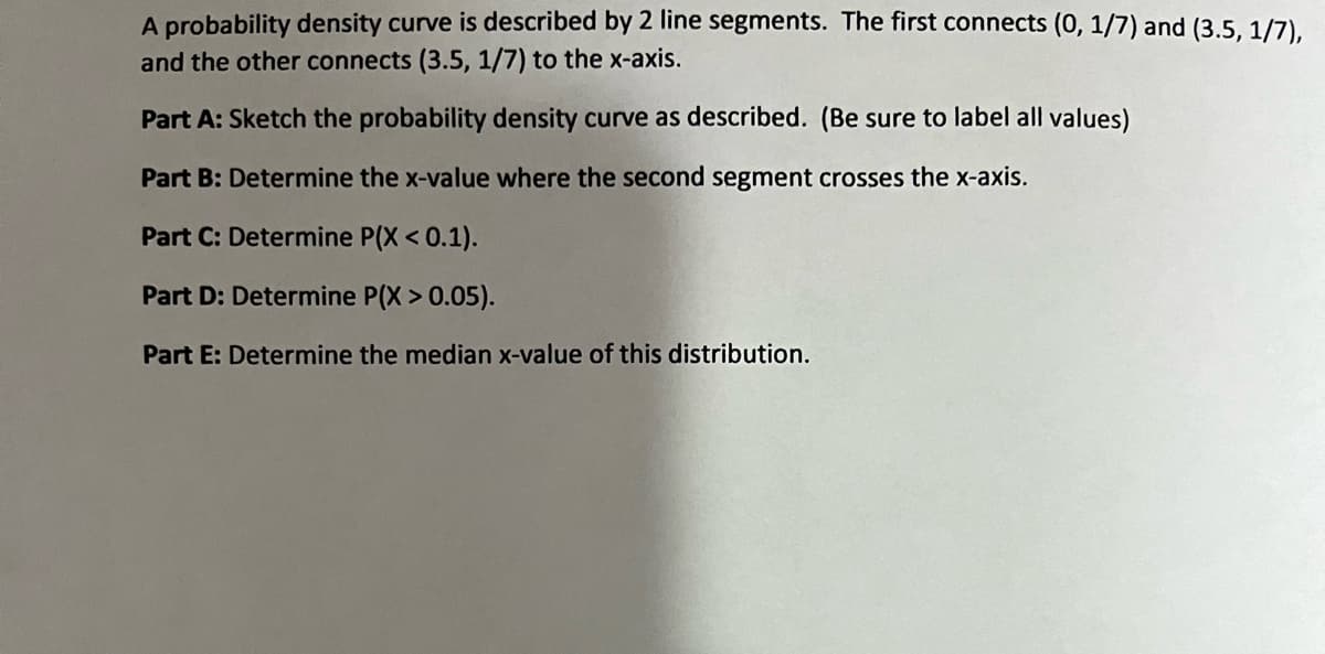 A probability density curve is described by 2 line segments. The first connects (0, 1/7) and (3.5. 1/7),
and the other connects (3.5, 1/7) to the x-axis.
Part A: Sketch the probability density curve as described. (Be sure to label all values)
Part B: Determine the x-value where the second segment crosses the x-axis.
Part C: Determine P(X < 0.1).
Part D: Determine P(X > 0.05).
Part E: Determine the median x-value of this distribution.
