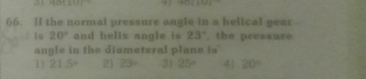 66. If the normal pressure angle in a helical gear
Is 20 and helix angle is 23, the pressure
angle in the diameteral plane is
1) 21.5
2) 23-
3) 25
4) 20
