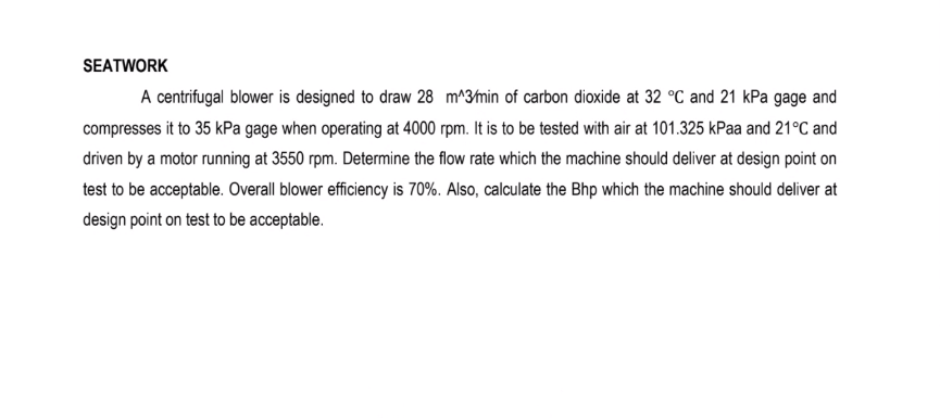 SEATWORK
A centrifugal blower is designed to draw 28 m^3min of carbon dioxide at 32 °C and 21 kPa gage and
compresses it to 35 kPa gage when operating at 4000 rpm. It is to be tested with air at 101.325 kPaa and 21°C and
driven by a motor running at 3550 rpm. Determine the flow rate which the machine should deliver at design point on
test to be acceptable. Overall blower efficiency is 70%. Also, calculate the Bhp which the machine should deliver at
design point on test to be acceptable.
