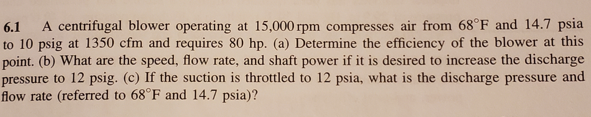 6.1
A centrifugal blower operating at 15,000 rpm compresses air from 68°F and 14.7 psia
to 10 psig at 1350 cfm and requires 80 hp. (a) Determine the efficiency of the blower at this
point. (b) What are the speed, flow rate, and shaft power if it is desired to increase the discharge
pressure to 12 psig. (c) If the suction is throttled to 12 psia, what is the discharge pressure and
flow rate (referred to 68°F and 14.7 psia)?
