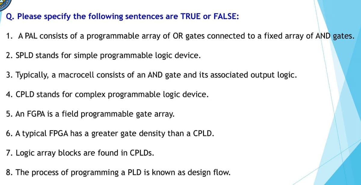 Basrah
Q. Please specify the following sentences are TRUE or FALSE:
1. A PAL consists of a programmable array of OR gates connected to a fixed array of AND gates.
2. SPLD stands for simple programmable logic device.
3. Typically, a macrocell consists of an AND gate and its associated output logic.
4. CPLD stands for complex programmable logic device.
5. An FGPA is a field programmable gate array.
6. A typical FPGA has a greater gate density than a CPLD.
7. Logic array blocks are found in CPLDS.
8. The process of programming a PLD is known as design flow.
