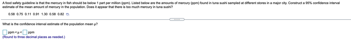 A food safety guideline is that the mercury in fish should be below 1 part per million (ppm). Listed below are the amounts of mercury (ppm) found in tuna sushi sampled at different stores in a major city. Construct a 95% confidence interval
estimate of the mean amount of mercury in the population. Does it appear that there is too much mercury in tuna sushi?
0.58 0.75 0.11 0.91 1.30 0.58 0.82 O
.....
What is the confidence interval estimate of the population mean µ?
ppm < µ<
ppm
(Round to three decimal places as needed.)
