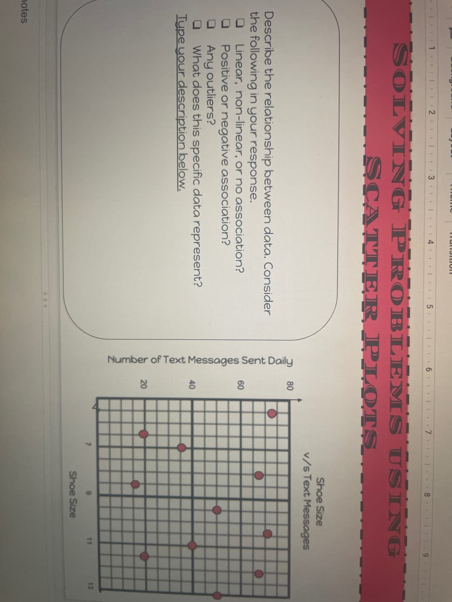 Number of Text Messages Sent Daily
Tun3ition
1. | 2 I I3 | 4
| 6 7.
9.
SOLVI NG PR OBLEMS USING
SCATT ER PLOTS
Shoe Size
v/s Text Messages
80
Describe the relationship between data. Consider
the following in your response.
Linear, non-linear, or no association?
Positive or negative association?
Any outliers?
What does this specific data represent?
Type your description below.
60
40
20
7.
11
13
Shoe Size
notes
