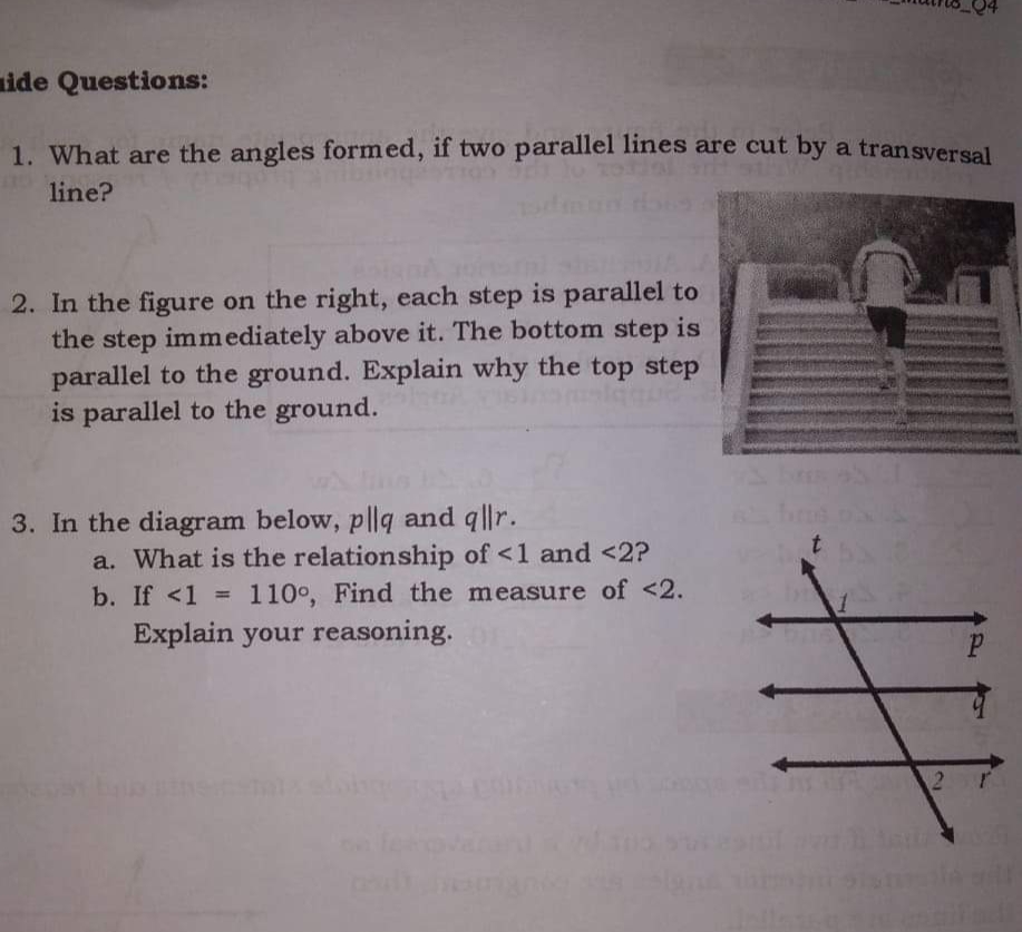 ide Questions:
1. What are the angles formed, if two parallel lines are cut by a transversal
line?
2. In the figure on the right, each step is parallel to
the step immediately above it. The bottom step is
parallel to the ground. Explain why the top step
is parallel to the ground.
3. In the diagram below, p||q and q||r.
a. What is the relationship of <1 and <2?
b. If <1 =
110°, Find the measure of <2.
Explain your reasoning.
2r
