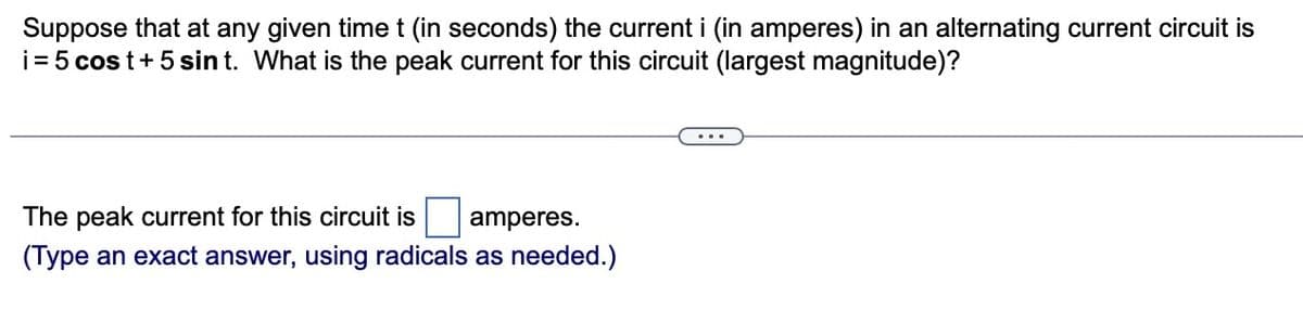 Suppose that at any given time t (in seconds) the current i (in amperes) in an alternating current circuit is
i = 5 cost + 5 sin t. What is the peak current for this circuit (largest magnitude)?
The peak current for this circuit is amperes.
(Type an exact answer, using radicals as needed.)