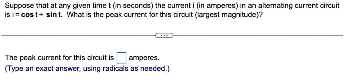 Suppose that at any given time t (in seconds) the current i (in amperes) in an alternating current circuit
is i= cost + sint. What is the peak current for this circuit (largest magnitude)?
The peak current for this circuit is amperes.
(Type an exact answer, using radicals as needed.)