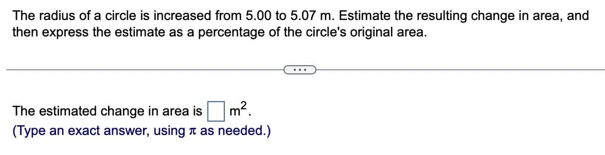 The radius of a circle is increased from 5.00 to 5.07 m. Estimate the resulting change in area, and
then express the estimate as a percentage of the circle's original area.
The estimated change in area is
(Type an exact answer, using as needed.)
m².