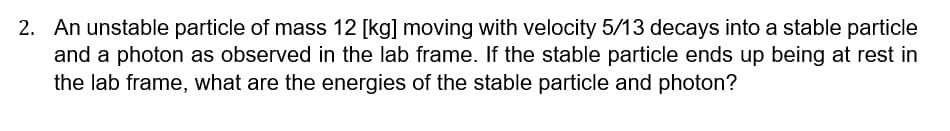 2. An unstable particle of mass 12 [kg] moving with velocity 5/13 decays into a stable particle
and a photon as observed in the lab frame. If the stable particle ends up being at rest in
the lab frame, what are the energies of the stable particle and photon?
