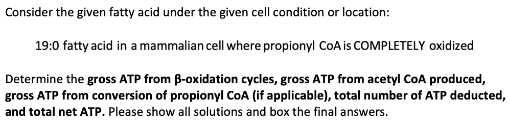 Consider the given fatty acid under the given cell condition or location:
19:0 fatty acid in a mammalian cell where propionyl CoA is COMPLETELY oxidized
Determine the gross ATP from B-oxidation cycles, gross ATP from acetyl CoA produced,
gross ATP from conversion of propionyl CoA (if applicable), total number of ATP deducted,
and total net ATP. Please show all solutions and box the final answers.
