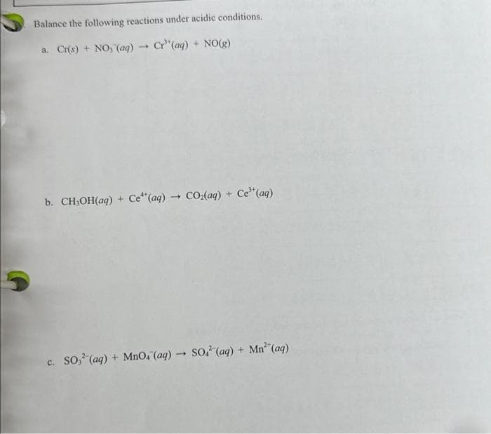 Balance the following reactions under acidic conditions.
a. Cr(s) + NO, (aq) → Cr"(aq) + NO(g)
b. CH₂OH(aq) + Ce¹ (aq) → CO₂(aq) + Ce³* (aq)
c. SO3¹ (aq) + MnO, (aq) → SO. (aq) + Mn²* (aq)