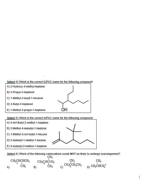 Select 4) Which is the correct IUPAC name for the following compound
A) 2-Hydroxy-3-methyl-heptane
B) 3-Propyl-2-heptanol
C) 1-Methyl-2-buytl-1-hexanol
D) 3-Butyl-2-heptanol
E) 1-Methyl-2-propyl-1-heptanol
OH
Select 5) Which is the correct IUPAC name for the following compound:
A) 4-tert-Butyl-2-methyl-1-heptene
B) 2-Methyl-4-isobutyl-1-heptyne
C) 1-Methyl-3-tert-butyl-1-hexyne
D) 3-Isobutyl-1-methyl-1-hexene
E) 4-Isobutyl-2-methyl-1-heptene
Select 6) Which of the following carbocations would NOT be likely to undergo rearrangement?
CH;
A)
CH₂CHCHCH;
+
CH₂
B)
CH3CHCCH;
CH3
C)
CH₂
CH,CCH₂CH;
D)
CH₂
CH₂CHCH₂