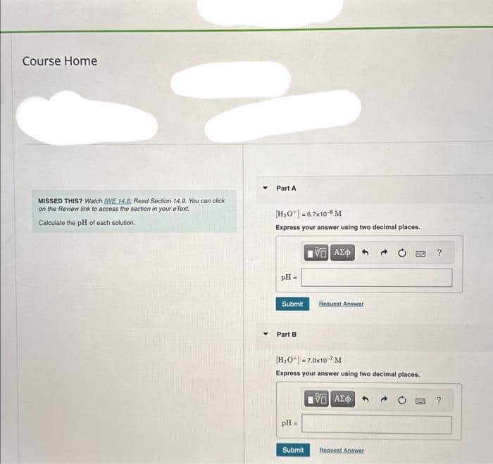 Course Home
2
MISSED THIS? Watch WE 14.8: Read Section 14.9. You can click
on the Review link to access the section in your e Text.
Calculate the pH of each solution.
Part A
[H₂O¹] = 6.7x10-8 M
Express your answer using two decimal places.
pH =
Submit
Part B
pH =
15. ΑΣΦ
[H₂O+] = 7.0x10-7 M
Express your answer using two decimal places.
Submit
Request Answer
195] ΑΣΦ
Request Answer