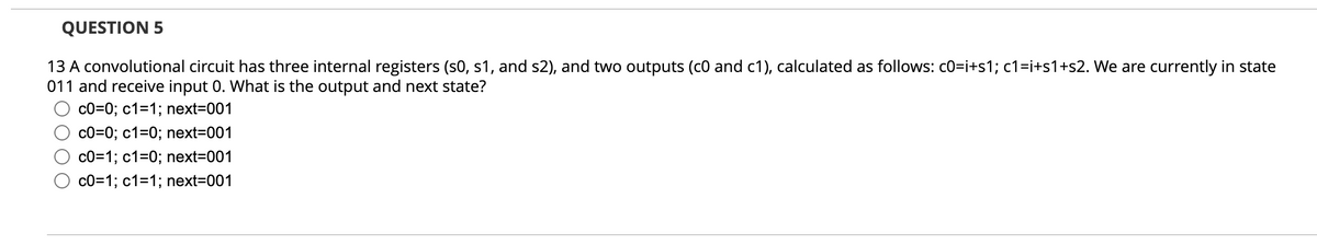 QUESTION 5
13 A convolutional circuit has three internal registers (s0, s1, and s2), and two outputs (c0 and c1), calculated as follows: c0=i+s1; c1=i+s1+s2. We are currently in state
011 and receive input 0. What is the output and next state?
c0=0; c1=1; next=001
c0=0; c1=0; next=001
c0=1; c1=0; next=001
c0=1; c1=1; next=001