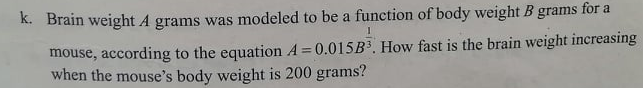 K. Brain weight A grams was modeled to be a function of body weight B grams for a
mouse, according to the equation A= 0.015B3. How fast is the brain weight increasing
when the mouse's body weight is 200 grams?
%3D
