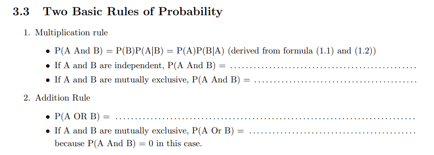 3.3
Two Basic Rules of Probability
1. Multiplication rule
• P(A And B) = P(B)P(A|B) = P(A)P(B|A) (derived from formula (1.1) and (1.2))
• If A and B are independent, P(A And B) :
• If A and B are mutually exclusive, P(A And B)
2. Addition Rule
• P(A OR B) =
• If A and B are mutually exclusive, P(A Or B)
because P(A And B) = 0 in this case.
