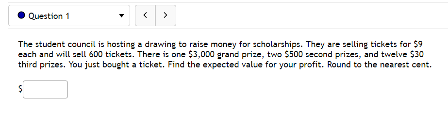 Question 1
>
The student council is hosting a drawing to raise money for scholarships. They are selling tickets for $9
each and will sell 600 tickets. There is one $3,000 grand prize, two $500 second prizes, and twelve $30
third prizes. You just bought a ticket. Find the expected value for your profit. Round to the nearest cent.
