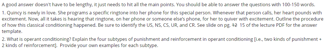 A good answer doesn't have to be lengthy, it just needs to hit all the main points. You should be able to answer the questions with 100-150 words.
1. Quincy is newly in love. She programs a specific ringtone into her phone for this special person. Whenever that person calls, her heart pounds with
excitement. Now, all it takes is hearing that ringtone, on her phone or someone else's phone, for her to quiver with excitement. Outline the procedure
of how this classical conditioning happened. Be sure to identify the US, NS, CS, UR, and CR. See slide on pg. 12 15 of the lecture PDF for the answer
template.
2. What is operant conditioning? Explain the four subtypes of punishment and reinforcement in operant conditioning [i.e., two kinds of punishment +
2 kinds of reinforcement]. Provide your own examples for each subtype.
