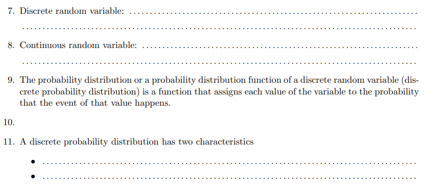 7. Discrete random variable:
8. Continuous random variable:
9. The probability distribution or a probability distribution function of a discrete random variable (dis-
crete probability distribution) is a function that assigns each value of the variable to the probability
that the event of that value happens.
10.
11. A discrete probability distribution has two characteristics
