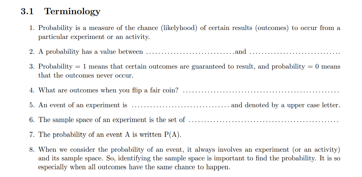 3.1
Terminology
1. Probability is a measure of the chance (1likelyhood) of certain results (outcomes) to occur from a
particular experiment or an activity.
2. A probability has a value between
.and
3. Probability = 1 means that certain outcomes are guaranteed to result, and probability
that the outcomes never occur.
= 0 means
4. What are outcomes when you flip a fair coin?
5. An event of an experiment is
and denoted by a upper case letter.
6. The sample space of an experiment is the set of
7. The probability of an event A is written P(A).
8. When we consider the probability of an event, it always involves an experiment (or an activity)
and its sample space. So, identifying the sample space is important to find the probability. It is so
especially when all outcomes have the same chance to happen.
