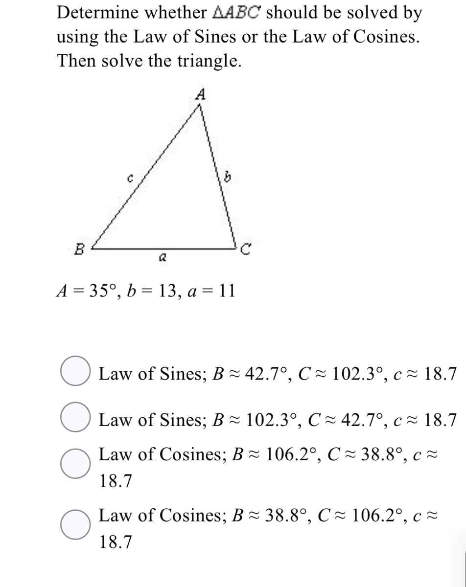 Determine whether AABC should be solved by
using the Law of Sines or the Law of Cosines.
Then solve the triangle.
A
B
a
A = 35°, b = 13, a = 11
Law of Sines; B - 42.7°, C - 102.3°, c~ 18.7
Law of Sines; B ~ 102.3°, C- 42.7°, c - 18.7
Law of Cosines; B = 106.2°, C = 38.8°, c =
18.7
Law of Cosines; B- 38.8°, C ~ 106.2°, c ~
18.7
