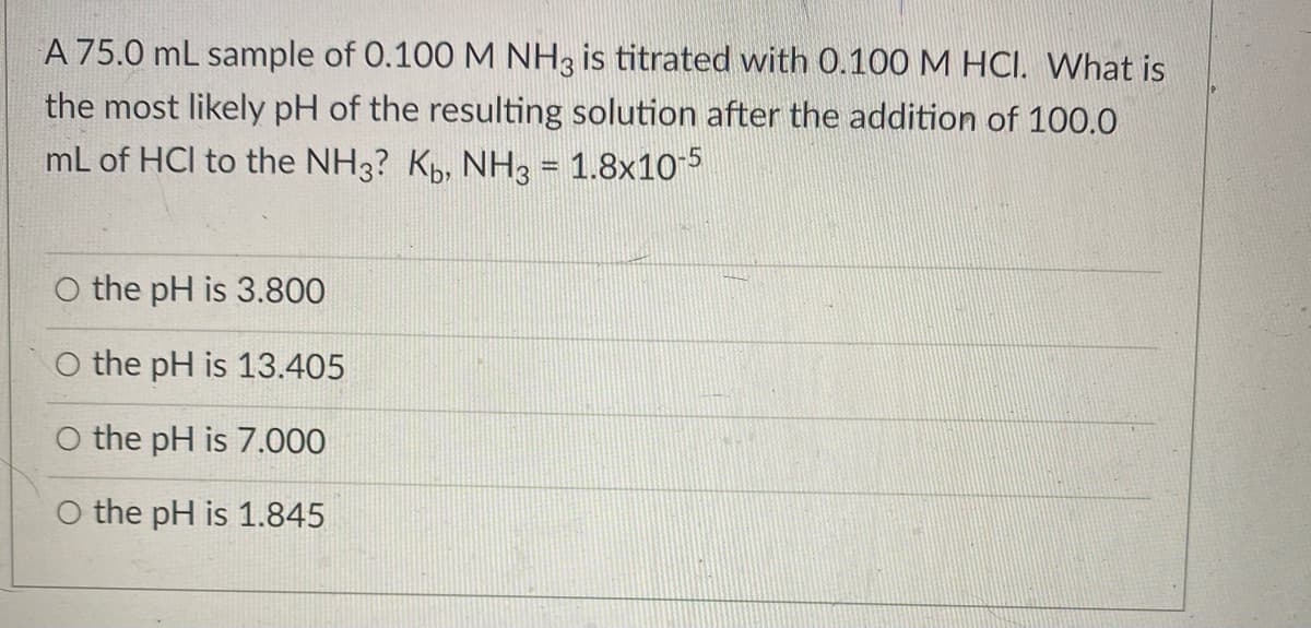 A 75.0 mL sample of 0.100 M NH3 is titrated with 0.100 M HCI. What is
the most likely pH of the resulting solution after the addition of 100.0
mL of HCl to the NH3? K, NH3 = 1.8x105
O the pH is 3.800
O the pH is 13.405
O the pH is 7.000
the pH is 1.845
