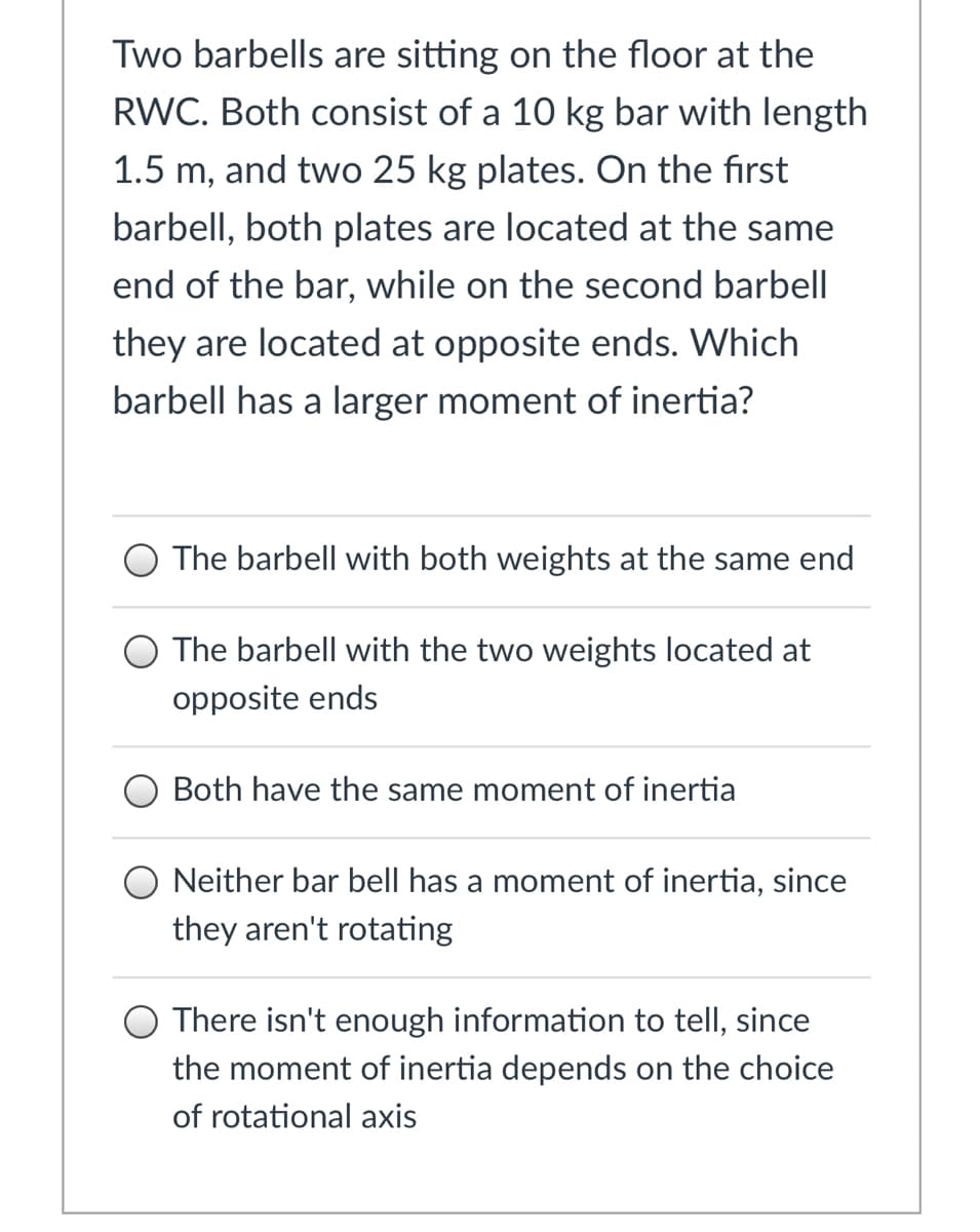 Two barbells are sitting on the floor at the
RWC. Both consist of a 10 kg bar with length
1.5 m, and two 25 kg plates. On the first
barbell, both plates are located at the same
end of the bar, while on the second barbell
they are located at opposite ends. Which
barbell has a larger moment of inertia?
O The barbell with both weights at the same end
The barbell with the two weights located at
opposite ends
O Both have the same moment of inertia
O Neither bar bell has a moment of inertia, since
they aren't rotating
O There isn't enough information to tell, since
the moment of inertia depends on the choice
of rotational axis
