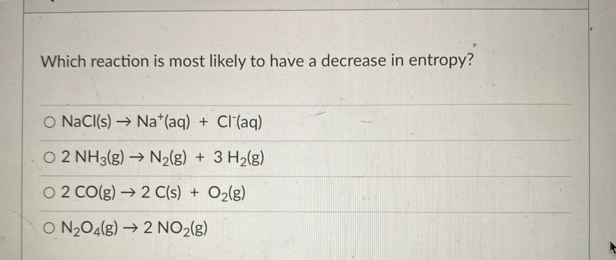 Which reaction is most likely to have a decrease in entropy?
O NaCl(s) → Na*(aq) + Cl(aq)
O 2 NH3(g) → N2(g) + 3 H2(g)
O 2 CO(g) → 2 C(s) + O2(g)
O N204(g) → 2 NO2(g)
