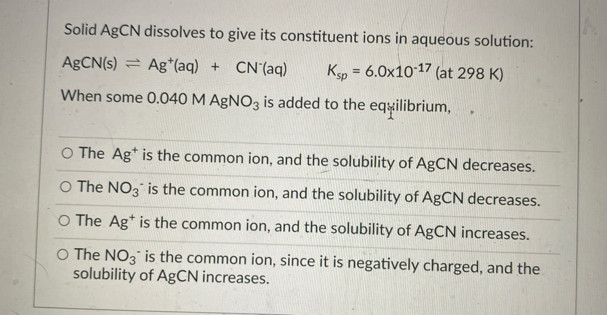 Solid AgCN dissolves to give its constituent ions in aqueous solution:
AGCN(s) = Ag*(aq) + CN'(aq)
Ksp = 6.0x1017 (at 298 K)
When some 0.040 M AgNO3 is added to the eqilibrium,
O The Ag* is the common ion, and the solubility of AgCN decreases.
O The NO3 is the common ion, and the solubility of AgCN decreases.
O The Ag* is the common ion, and the solubility of AgCN increases.
O The NO3 is the common ion, since it is negatively charged, and the
solubility of AgCN increases.
