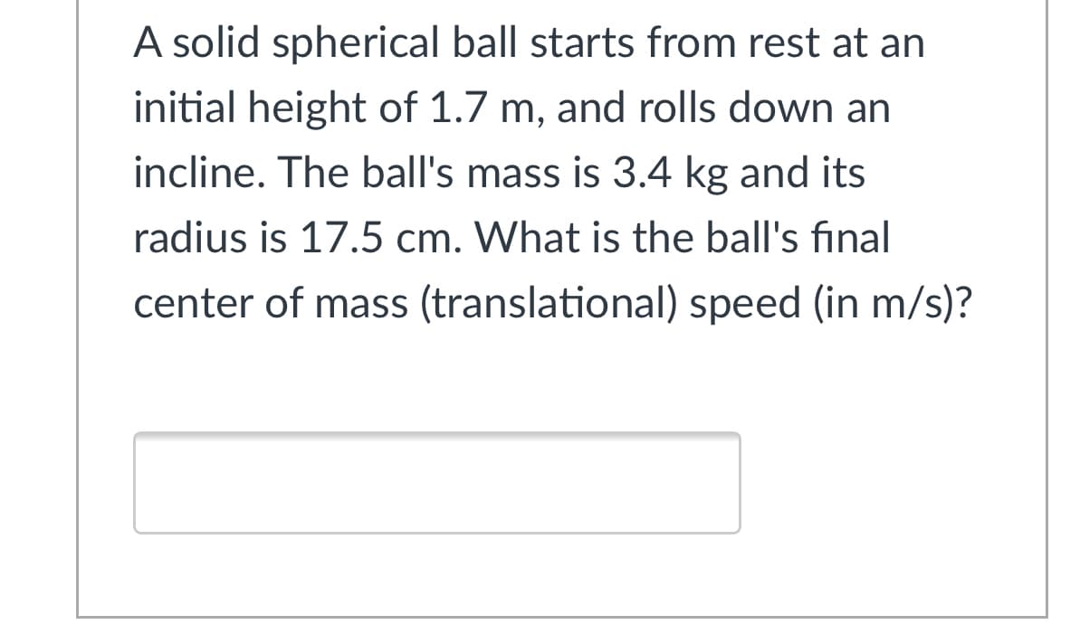 A solid spherical ball starts from rest at an
initial height of 1.7 m, and rolls down an
incline. The ball's mass is 3.4 kg and its
radius is 17.5 cm. What is the ball's final
center of mass (translational) speed (in m/s)?
