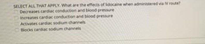 SELECT ALL THAT APPLY. What are the effects of lidocaine when administered via V route?
Decreases cardiac conduction and blood pressure
Increases cardiac conduction and blood pressure
Activates cardiac sodium channels
Blocks cardiac sodium channels
