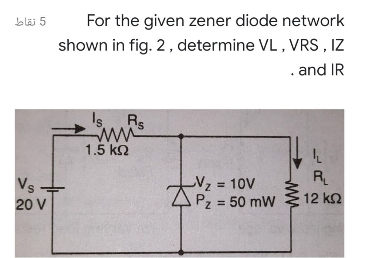 bläj 5
For the given zener diode network
shown in fig. 2, determine VL , VRS , IZ
. and IR
1.5 k2
R
-Vz 10V
Pz = 50 mW
Vs
12 k2
20 V
%3D
ww
