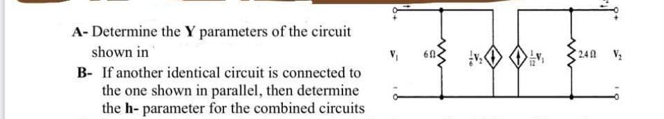 A- Determine the Y parameters of the circuit
shown in
61.
2.40
V2
B- If another identical circuit is connected to
the one shown in parallel, then determine
the h- parameter for the combined circuits
