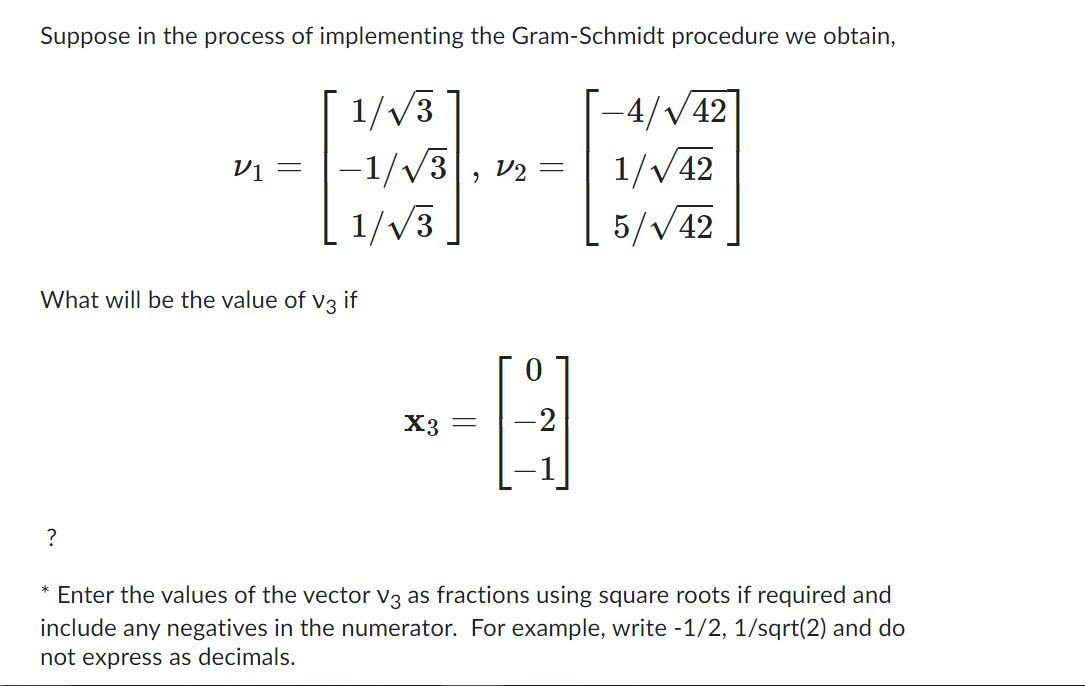 Suppose in the process of implementing the Gram-Schmidt procedure we obtain,
V1 =
?
1/√3
-1/√√3
1/√3
What will be the value of V3 if
X3 =
V2 =
-2
-4/√/42
1/√42
5/√42
* Enter the values of the vector V3 as fractions using square roots if required and
include any negatives in the numerator. For example, write -1/2, 1/sqrt(2) and do
not express as decimals.