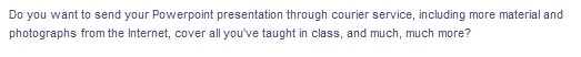 Do you want to send your Powerpoint presentation through courier service, including more material and
photographs from the Internet, cover all you've taught in class, and much, much more?
