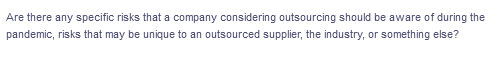 Are there any specific risks that a company considering outsourcing should be aware of during the
pandemic, risks that may be unique to an outsourced supplier, the industry, or something else?
