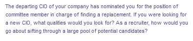 The departing CIO of your company has nominated you for the position of
committee member in charge of finding a replacement. If you were looking for
a new CIO, what qualities would you look for? As a recruiter, how would you
go about sifting through a large pool of potential candidates?