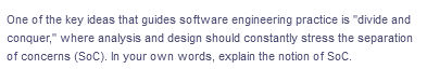 One of the key ideas that guides software engineering practice is "divide and
conquer," where analysis and design should constantly stress the separation
of concerns (SoC). In your own words, explain the notion of SoC.