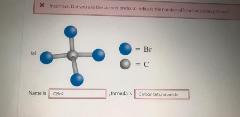 (a)
X Incorrect. Did you use the correct prefix to indicate the number of bromine atoms present?
Name is
CBr4
, formula is
= Br
= C
Carbon tetrabromide