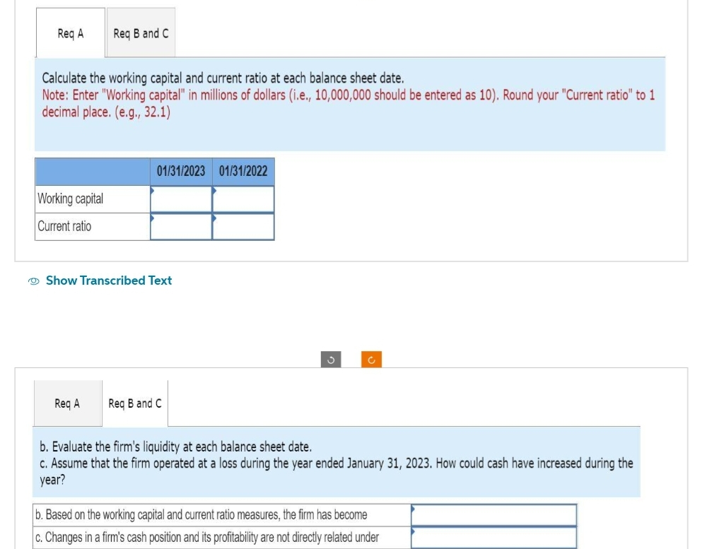 Req A
Req B and C
Calculate the working capital and current ratio at each balance sheet date.
Note: Enter "Working capital" in millions of dollars (i.e., 10,000,000 should be entered as 10). Round your "Current ratio" to 1
decimal place. (e.g., 32.1)
Working capital
Current ratio
01/31/2023 01/31/2022
Show Transcribed Text
Req A Req B and C
3
c
b. Evaluate the firm's liquidity at each balance sheet date.
c. Assume that the firm operated at a loss during the year ended January 31, 2023. How could cash have increased during the
year?
b. Based on the working capital and current ratio measures, the firm has become
c. Changes in a firm's cash position and its profitability are not directly related under