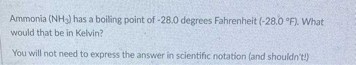 Ammonia (NH3) has a boiling point of -28.0 degrees Fahrenheit (-28.0 °F). What
would that be in Kelvin?
You will not need to express the answer in scientific notation (and shouldn't!)