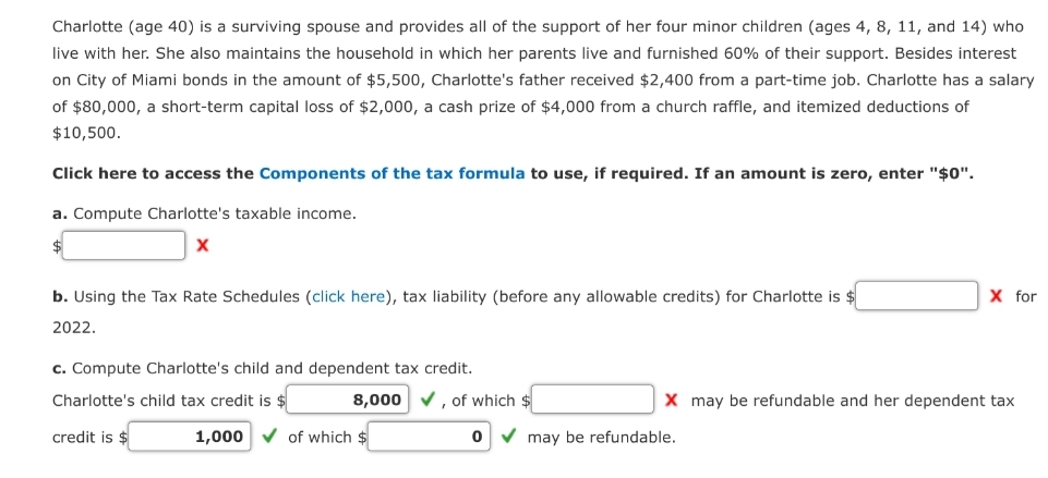 Charlotte (age 40) is a surviving spouse and provides all of the support of her four minor children (ages 4, 8, 11, and 14) who
live with her. She also maintains the household in which her parents live and furnished 60% of their support. Besides interest
on City of Miami bonds in the amount of $5,500, Charlotte's father received $2,400 from a part-time job. Charlotte has a salary
of $80,000, a short-term capital loss of $2,000, a cash prize of $4,000 from a church raffle, and itemized deductions of
$10,500.
Click here to access the Components of the tax formula to use, if required. If an amount is zero, enter "$0".
a. Compute Charlotte's taxable income.
X
b. Using the Tax Rate Schedules (click here), tax liability (before any allowable credits) for Charlotte is $
2022.
c. Compute Charlotte's child and dependent tax credit.
Charlotte's child tax credit is $
credit is $
8,000 ✓, of which $
1,000 ✓of which $
0
X for
X may be refundable and her dependent tax
may be refundable.