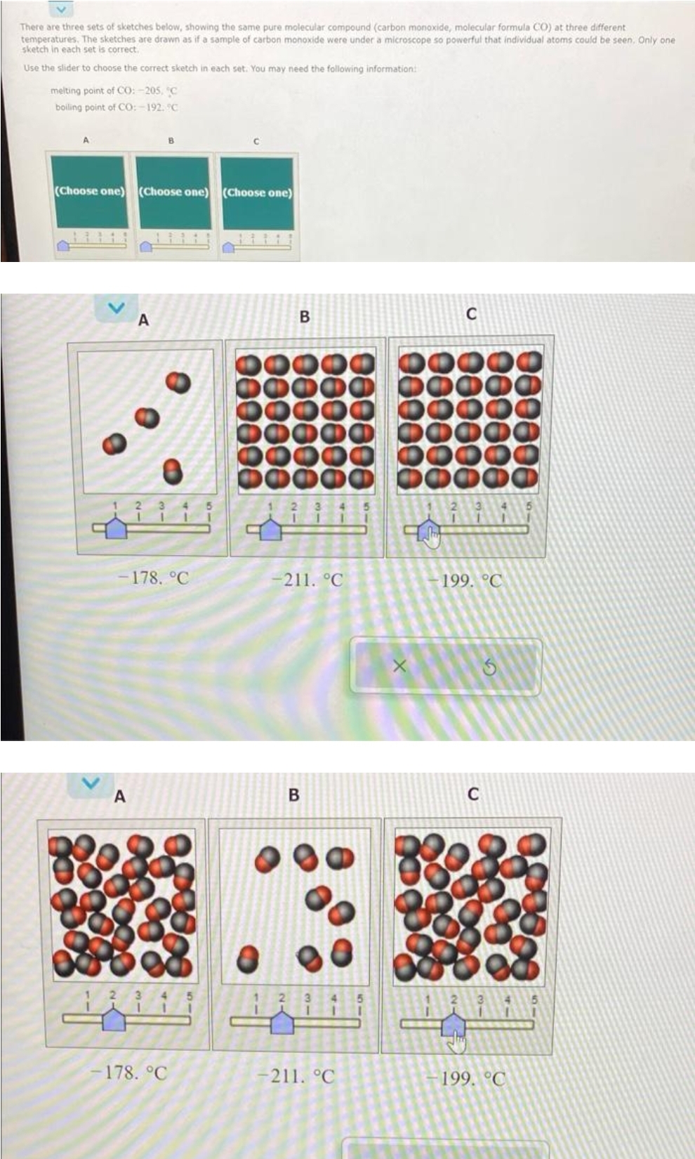 There are three sets of sketches below, showing the same pure molecular compound (carbon monoxide, molecular formula CO) at three different
temperatures. The sketches are drawn as if a sample of carbon monoxide were under a microscope so powerful that individual atoms could be seen. Only one
sketch in each set is correct.
Use the slider to choose the correct sketch in each set. You may need the following information:
melting point of CO: -205, °C
boiling point of CO: -192. C
A
(Choose one) (Choose one) (Choose one)
B
A
11111
A
-178. °C
1 2 3 4 5
1 1
-178. °C
11
B
2 3
-211. °℃
B
2 3
1
-211. °C
I
C
199. °C
C
لڑنے
199. °C