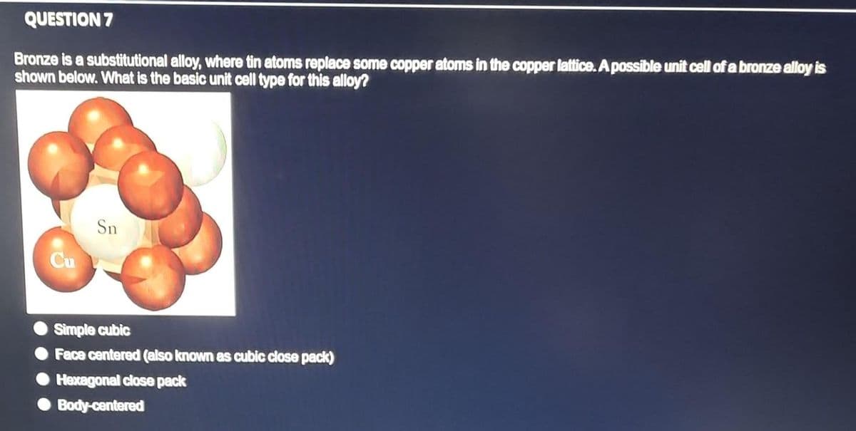 QUESTION 7
Bronze is a substitutional alloy, where tin atoms replace some copper atoms in the copper lattice. A possible unit cell of a bronze alloy is
shown below. What is the basic unit cell type for this alloy?
Cu
Sn
Simple cubic
Face centered (also known as cubic close pack)
Hexagonal close pack
Body-centered